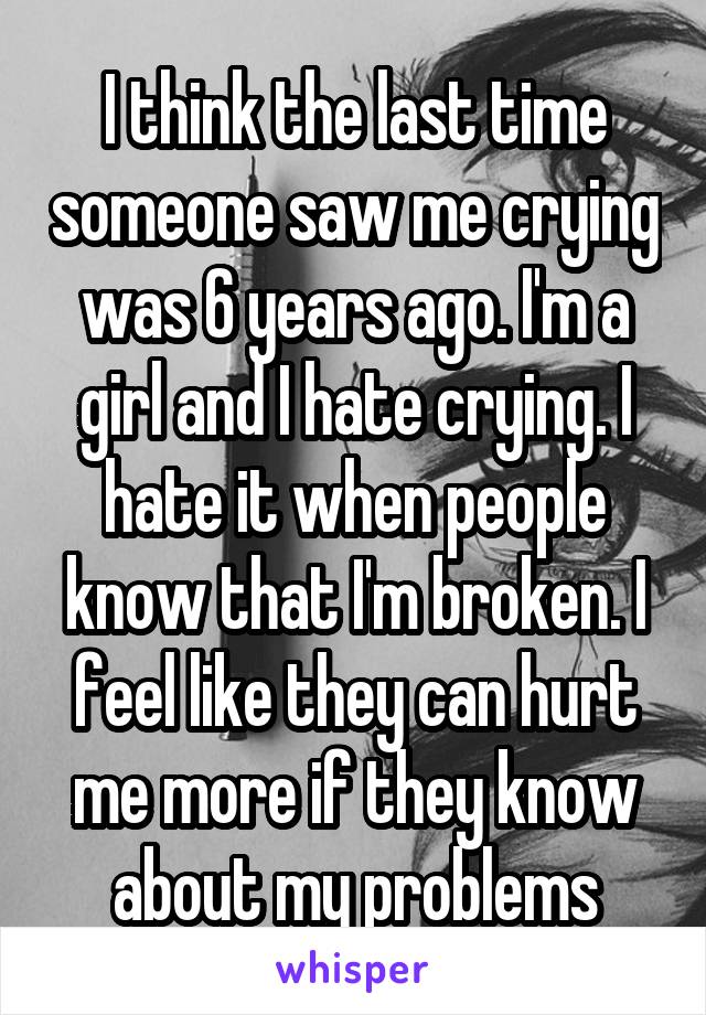 I think the last time someone saw me crying was 6 years ago. I'm a girl and I hate crying. I hate it when people know that I'm broken. I feel like they can hurt me more if they know about my problems