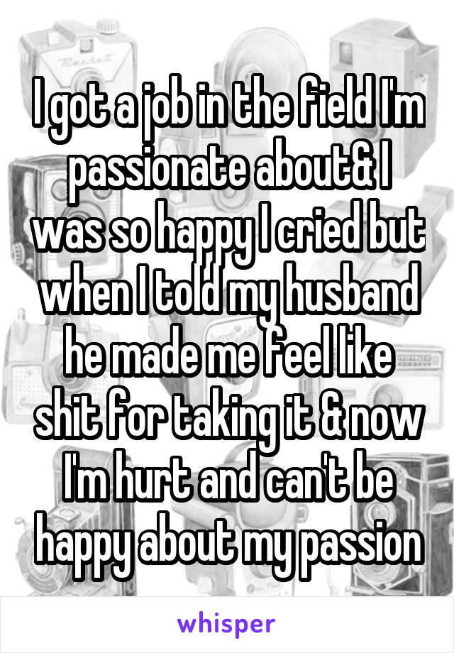 I got a job in the field I'm passionate about& I was so happy I cried but when I told my husband he made me feel like shit for taking it & now I'm hurt and can't be happy about my passion