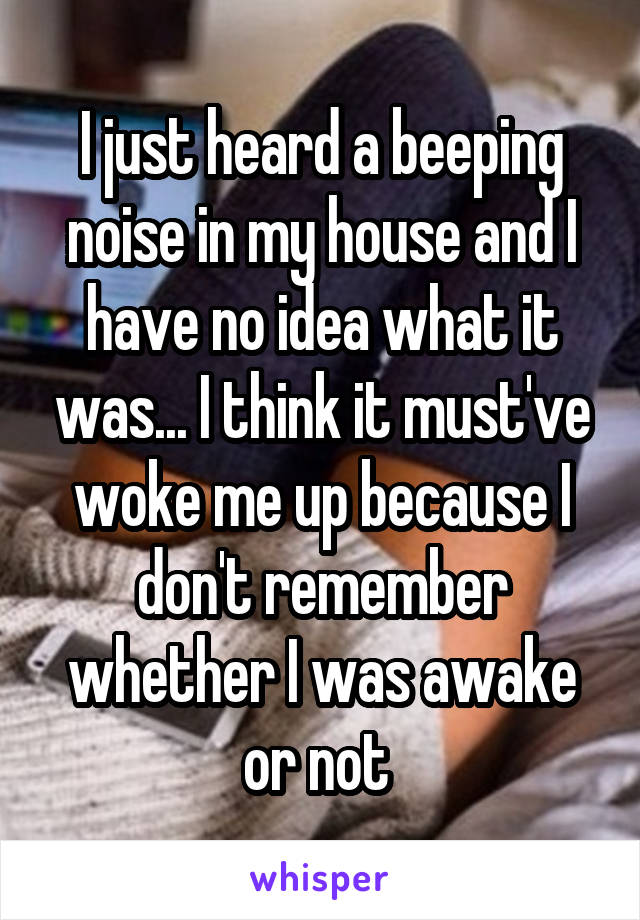 I just heard a beeping noise in my house and I have no idea what it was... I think it must've woke me up because I don't remember whether I was awake or not 