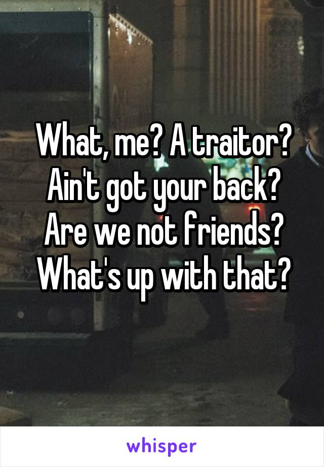 What, me? A traitor?
Ain't got your back?
Are we not friends?
What's up with that?
