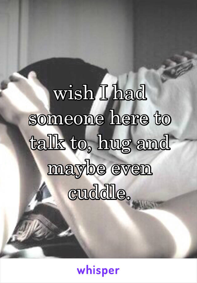 wish I had someone here to talk to, hug and maybe even cuddle.