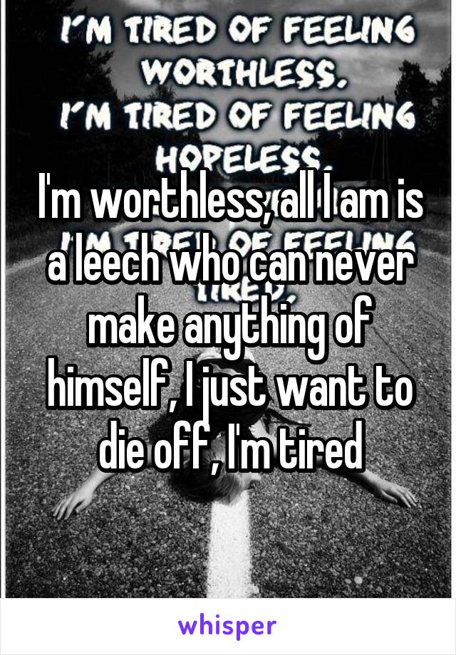 I'm worthless, all I am is a leech who can never make anything of himself, I just want to die off, I'm tired