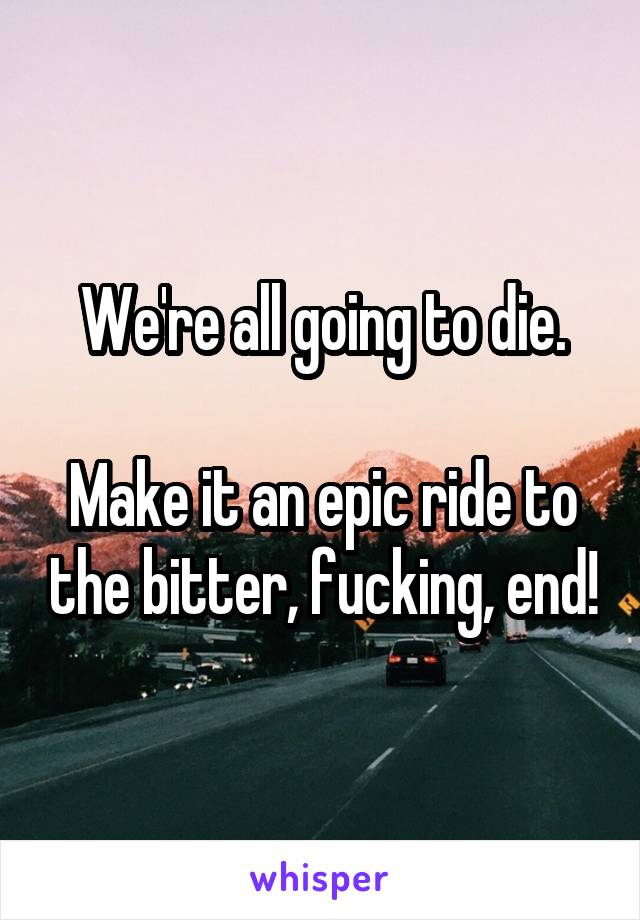 We're all going to die.

Make it an epic ride to the bitter, fucking, end!