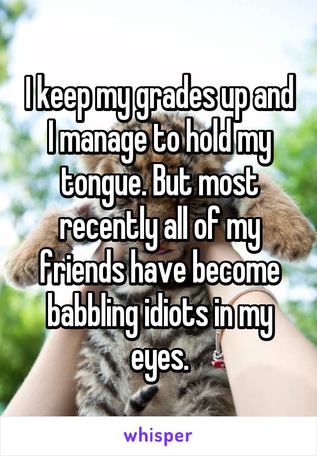 I keep my grades up and I manage to hold my tongue. But most recently all of my friends have become babbling idiots in my eyes.