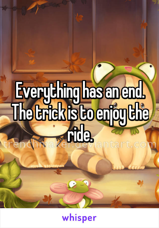 Everything has an end. The trick is to enjoy the ride.