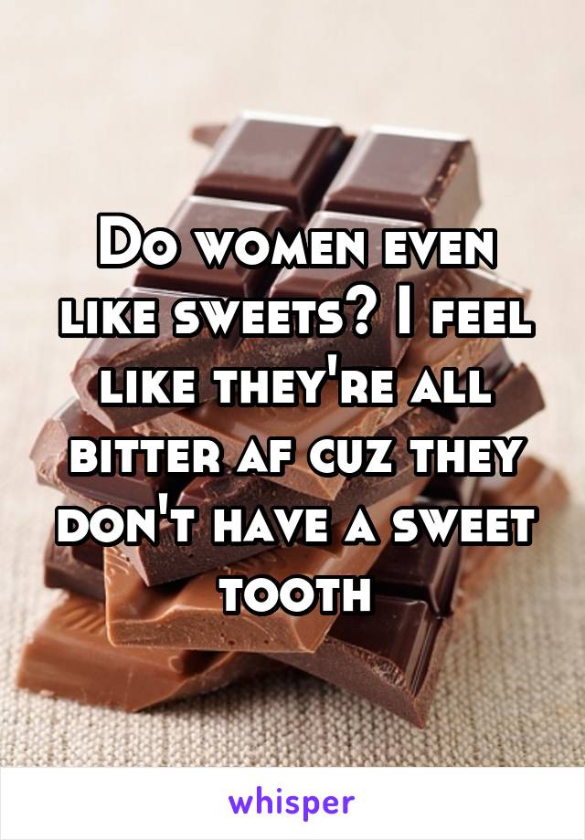 Do women even like sweets? I feel like they're all bitter af cuz they don't have a sweet tooth