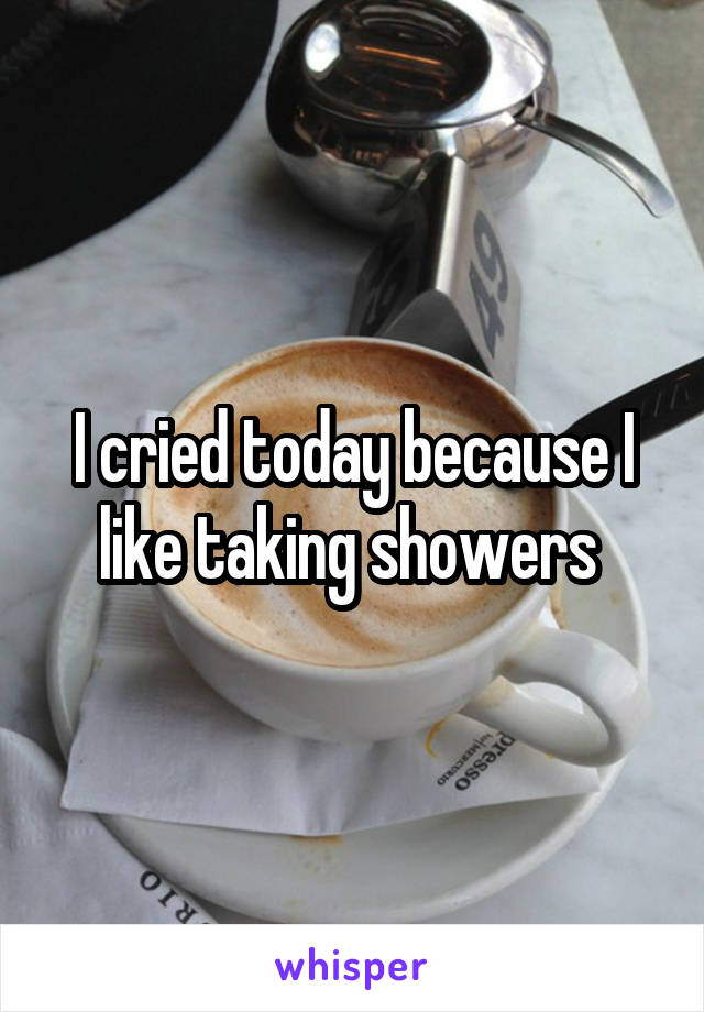 I cried today because I like taking showers 