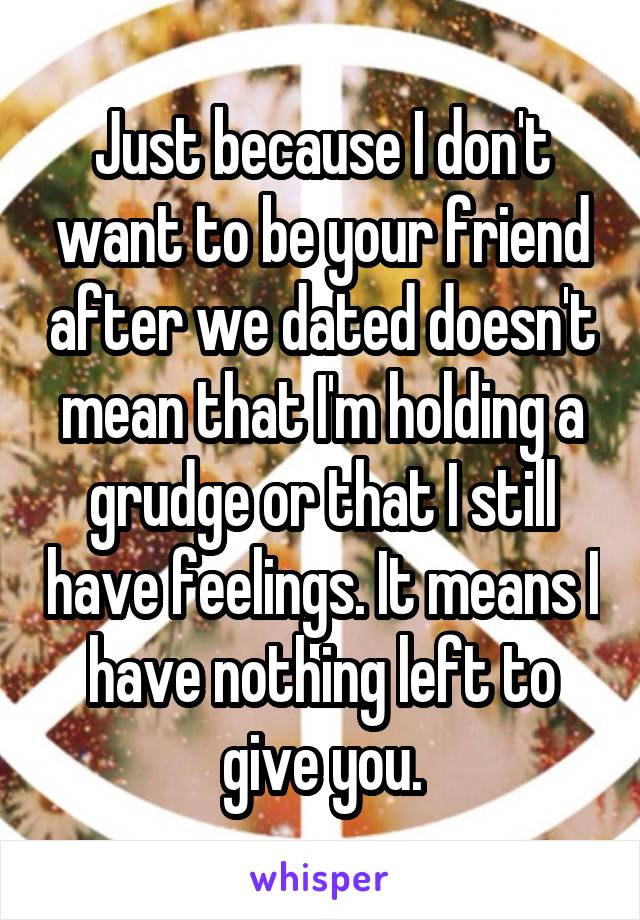 Just because I don't want to be your friend after we dated doesn't mean that I'm holding a grudge or that I still have feelings. It means I have nothing left to give you.