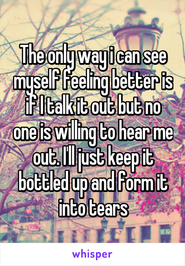 The only way i can see myself feeling better is if I talk it out but no one is willing to hear me out. I'll just keep it bottled up and form it into tears