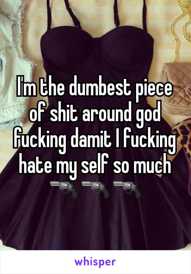 I'm the dumbest piece of shit around god fucking damit I fucking hate my self so much 🔫🔫🔫