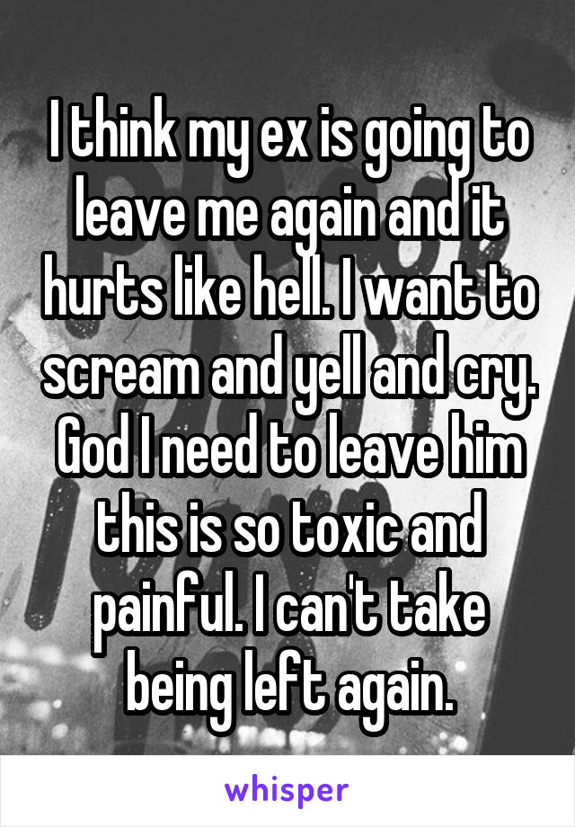 I think my ex is going to leave me again and it hurts like hell. I want to scream and yell and cry. God I need to leave him this is so toxic and painful. I can't take being left again.