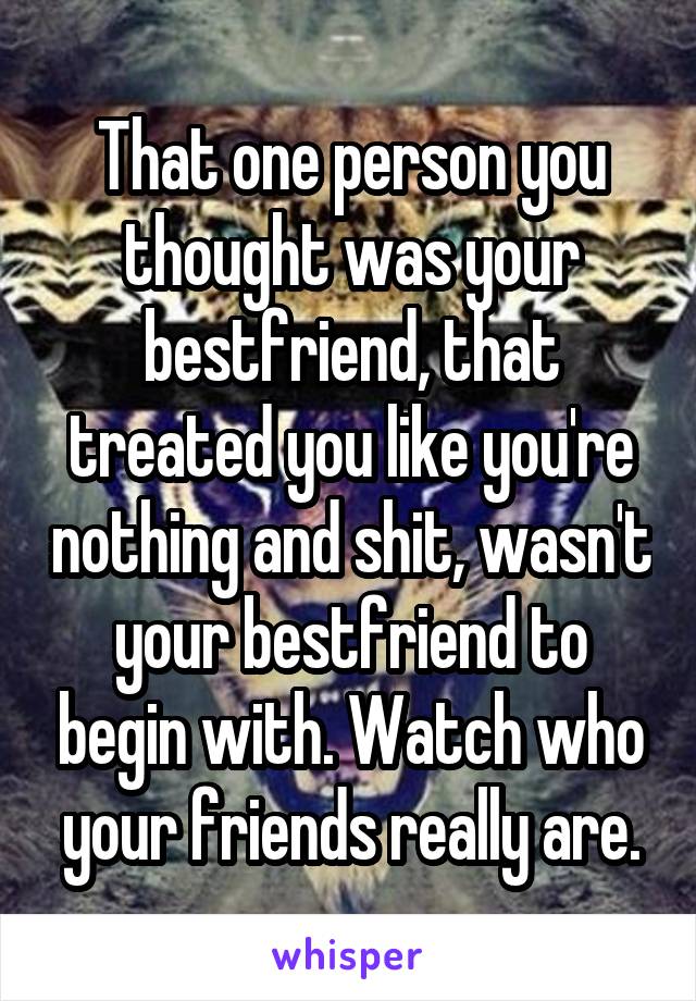 That one person you thought was your bestfriend, that treated you like you're nothing and shit, wasn't your bestfriend to begin with. Watch who your friends really are.