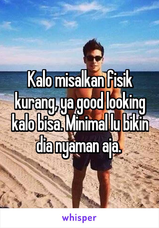 Kalo misalkan fisik kurang, ya good looking kalo bisa. Minimal lu bikin dia nyaman aja. 