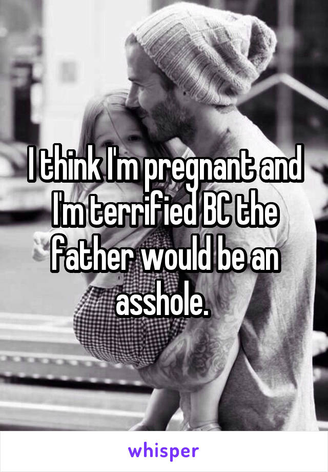 I think I'm pregnant and I'm terrified BC the father would be an asshole. 