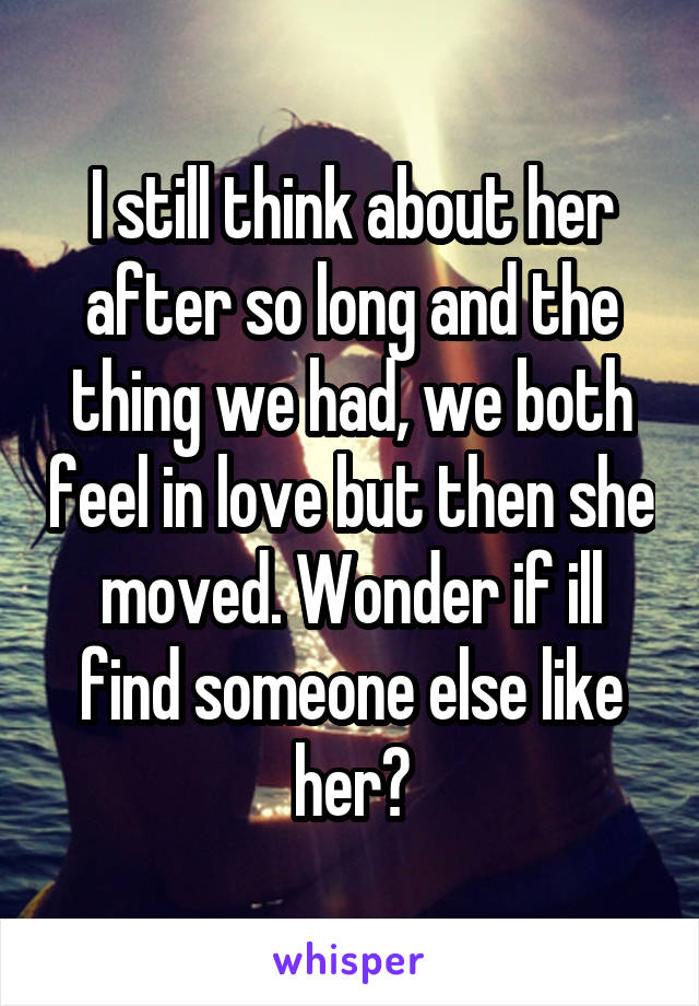 I still think about her after so long and the thing we had, we both feel in love but then she moved. Wonder if ill find someone else like her?