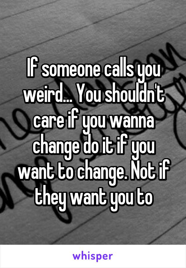 If someone calls you weird... You shouldn't care if you wanna change do it if you want to change. Not if they want you to