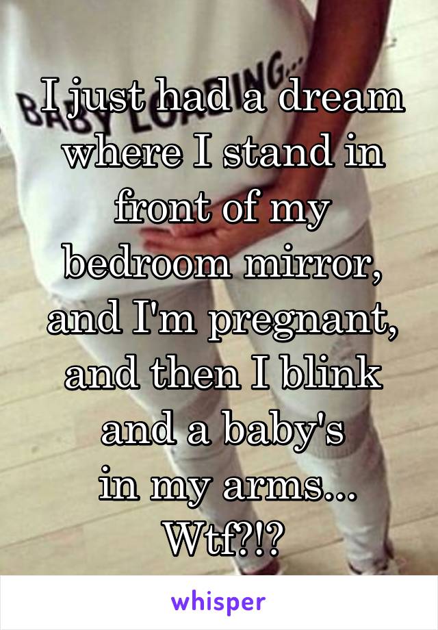 I just had a dream where I stand in front of my bedroom mirror, and I'm pregnant, and then I blink and a baby's
 in my arms...
Wtf?!?