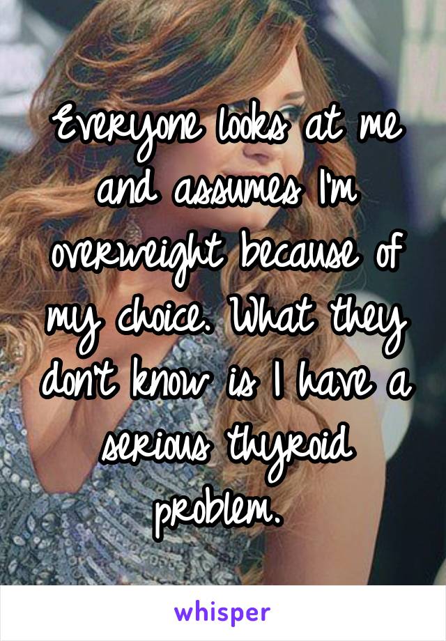 Everyone looks at me and assumes I'm overweight because of my choice. What they don't know is I have a serious thyroid problem. 