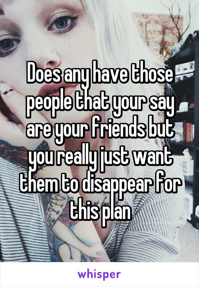 Does any have those people that your say are your friends but you really just want them to disappear for this plan