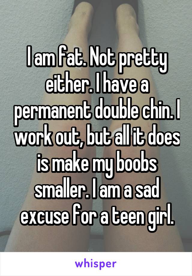 I am fat. Not pretty either. I have a permanent double chin. I work out, but all it does is make my boobs smaller. I am a sad excuse for a teen girl.