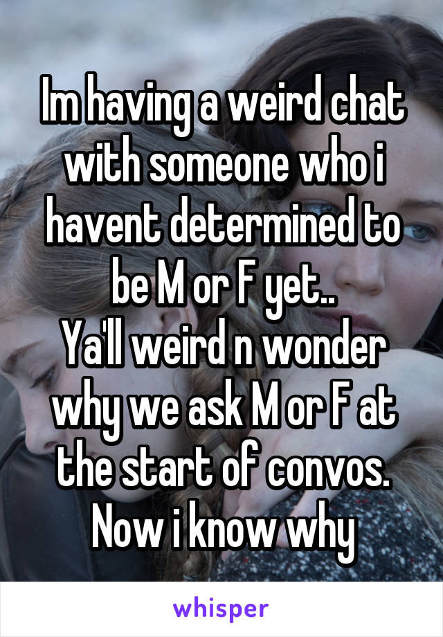 Im having a weird chat with someone who i havent determined to be M or F yet..
Ya'll weird n wonder why we ask M or F at the start of convos.
Now i know why