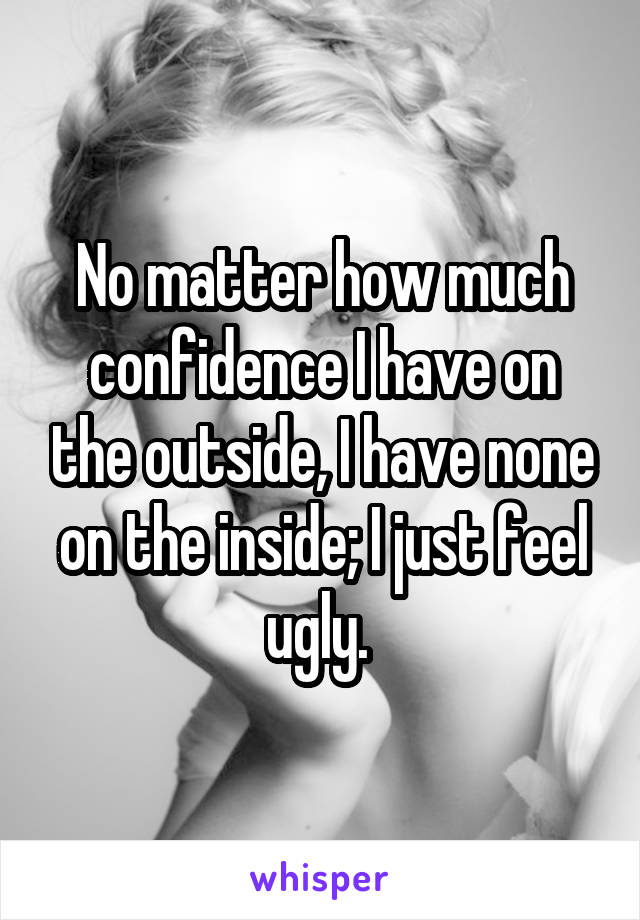 No matter how much confidence I have on the outside, I have none on the inside; I just feel ugly. 