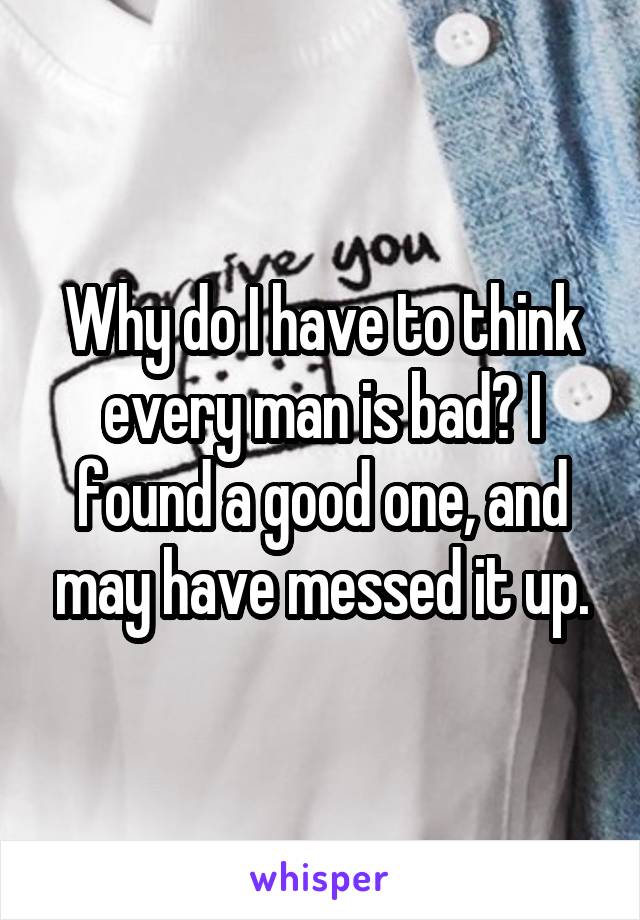 Why do I have to think every man is bad? I found a good one, and may have messed it up.