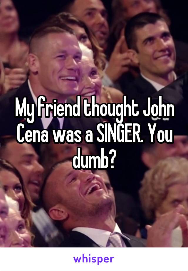 My friend thought John Cena was a SINGER. You dumb?