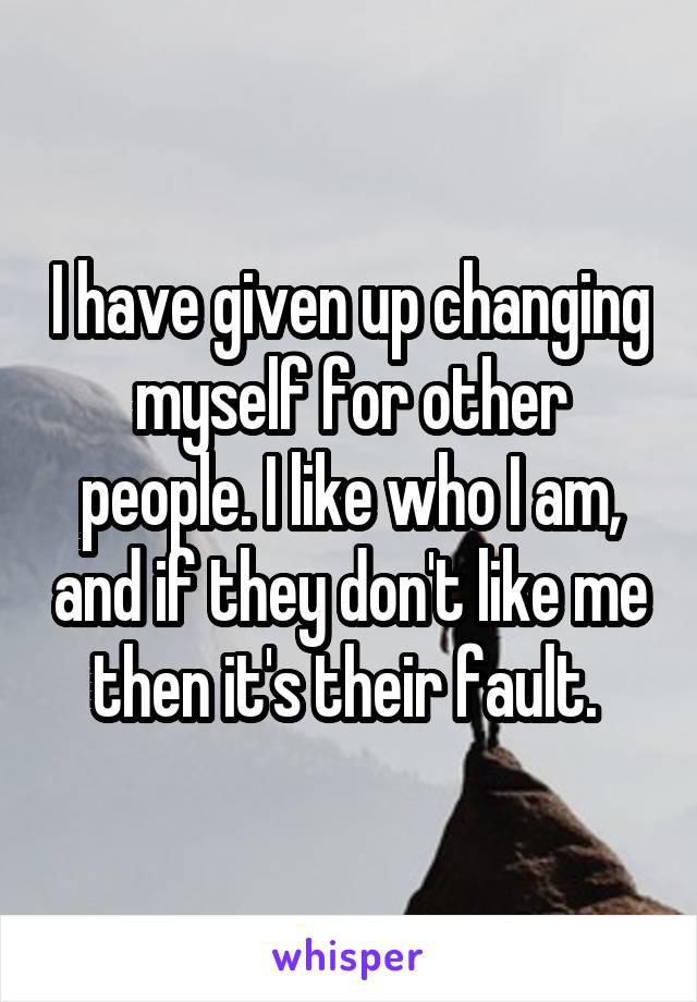 I have given up changing myself for other people. I like who I am, and if they don't like me then it's their fault. 