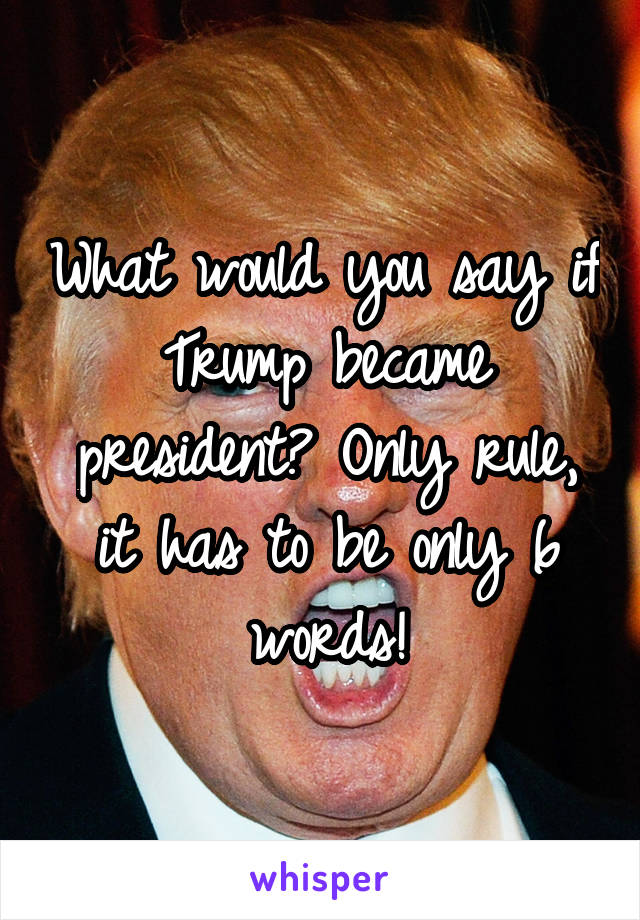 What would you say if Trump became president? Only rule, it has to be only 6 words!