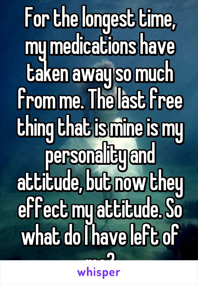 For the longest time, my medications have taken away so much from me. The last free thing that is mine is my personality and attitude, but now they effect my attitude. So what do I have left of me?