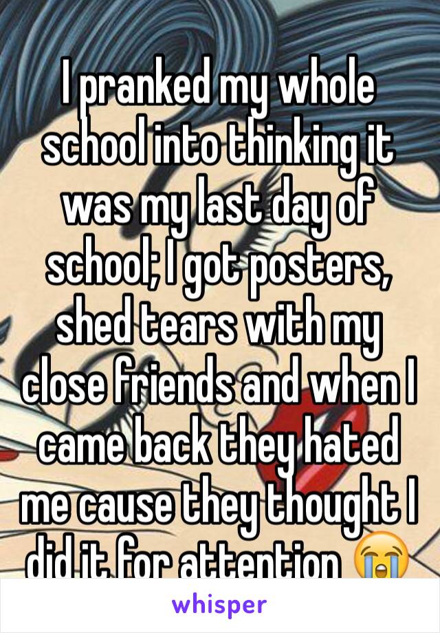 I pranked my whole school into thinking it was my last day of school; I got posters, shed tears with my close friends and when I came back they hated me cause they thought I did it for attention 😭