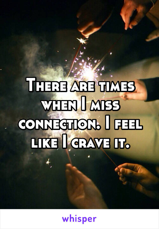 There are times when I miss connection. I feel like I crave it.