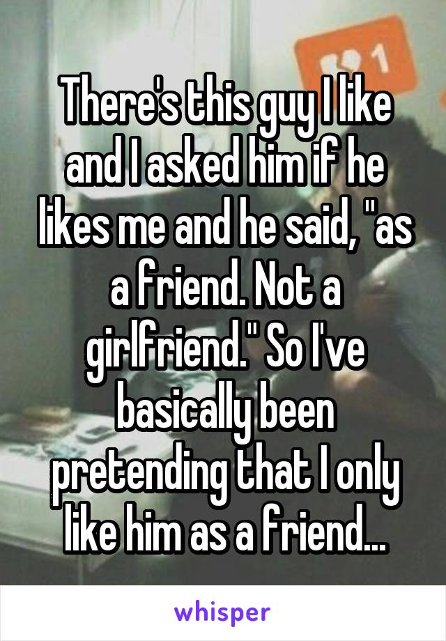 There's this guy I like and I asked him if he likes me and he said, "as a friend. Not a girlfriend." So I've basically been pretending that I only like him as a friend...