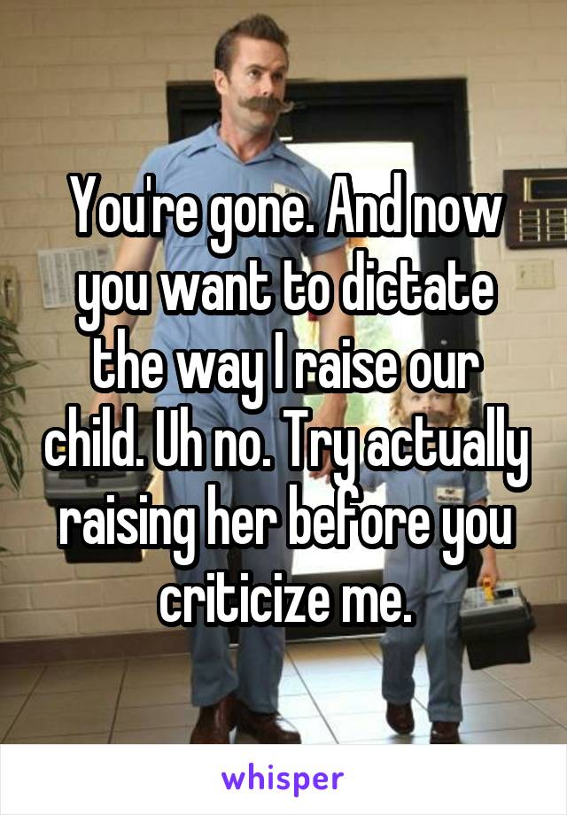 You're gone. And now you want to dictate the way I raise our child. Uh no. Try actually raising her before you criticize me.