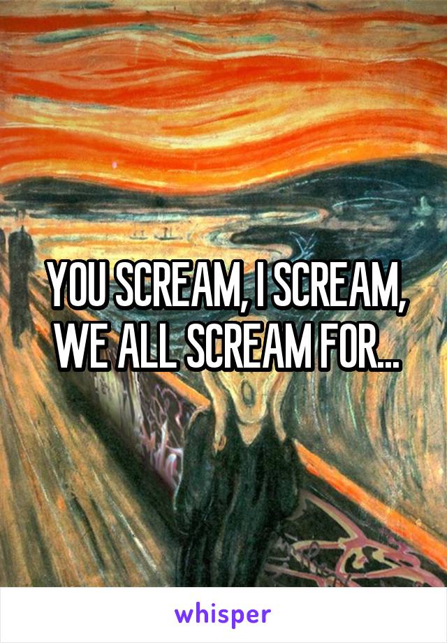 YOU SCREAM, I SCREAM, WE ALL SCREAM FOR...