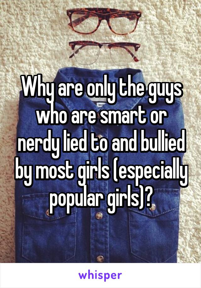 Why are only the guys who are smart or nerdy lied to and bullied by most girls (especially popular girls)?