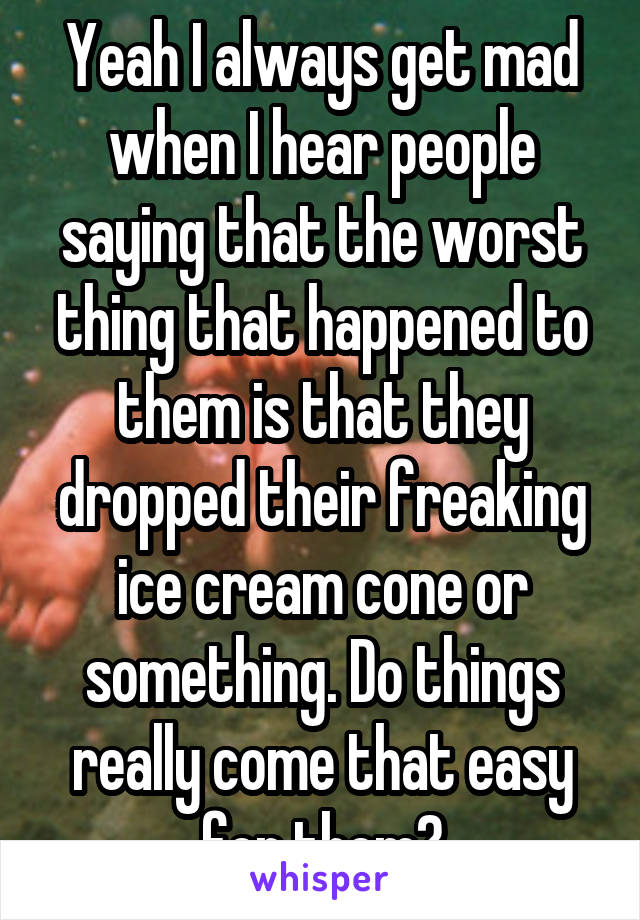 Yeah I always get mad when I hear people saying that the worst thing that happened to them is that they dropped their freaking ice cream cone or something. Do things really come that easy for them?