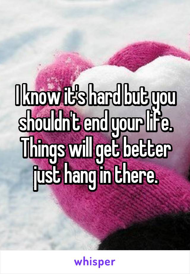 I know it's hard but you shouldn't end your life. Things will get better just hang in there.