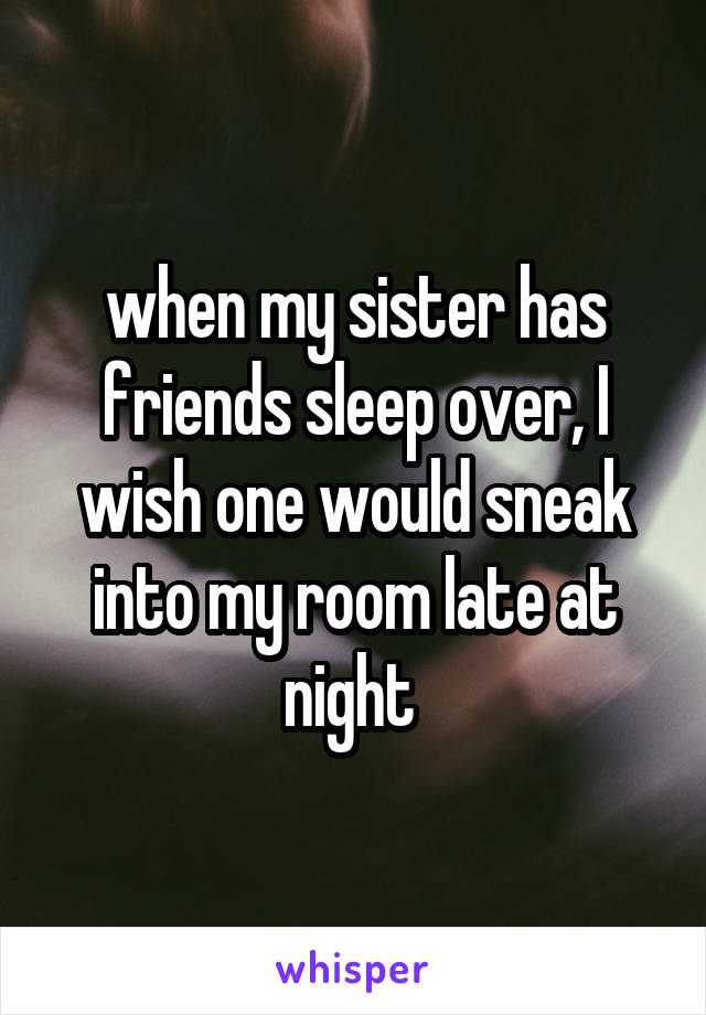 when my sister has friends sleep over, I wish one would sneak into my room late at night 