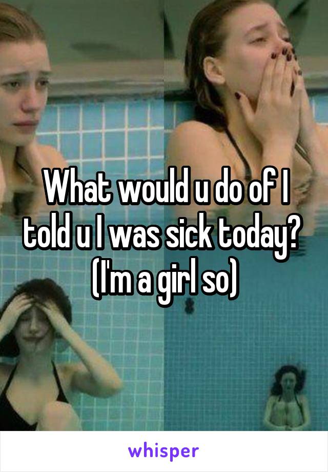 What would u do of I told u I was sick today?  (I'm a girl so)