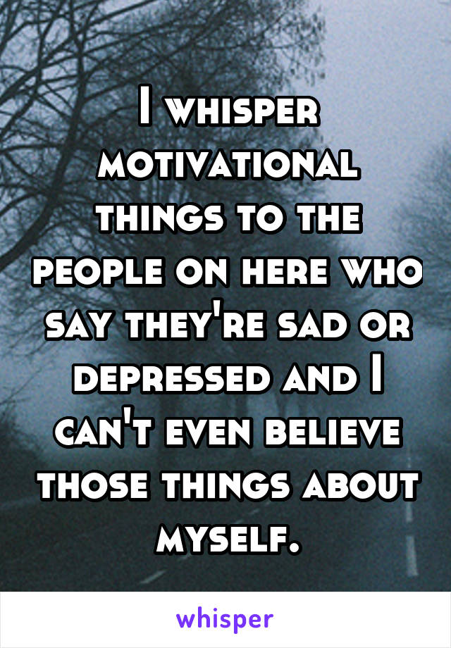 I whisper motivational things to the people on here who say they're sad or depressed and I can't even believe those things about myself.