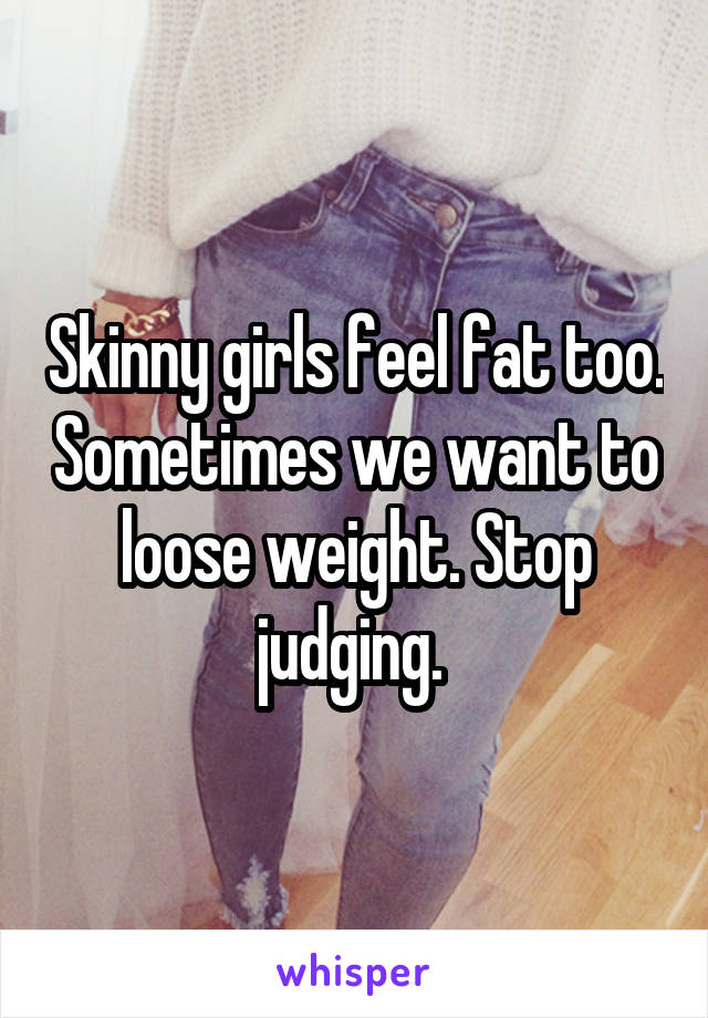 Skinny girls feel fat too. Sometimes we want to loose weight. Stop judging. 