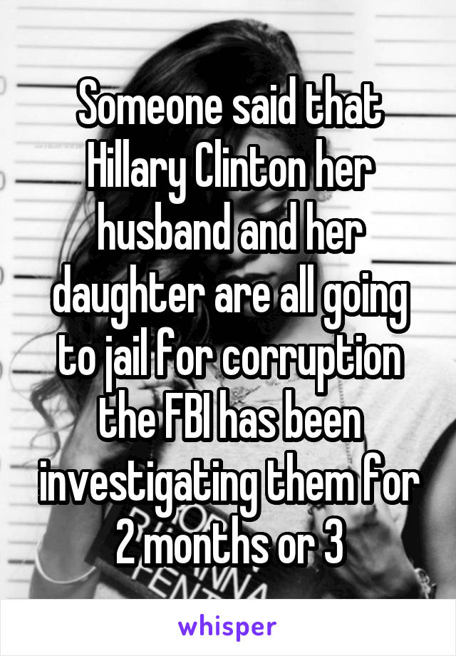 Someone said that Hillary Clinton her husband and her daughter are all going to jail for corruption the FBI has been investigating them for 2 months or 3