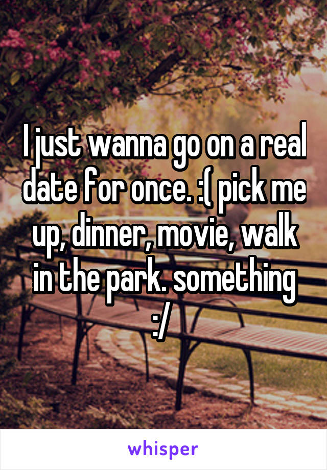 I just wanna go on a real date for once. :( pick me up, dinner, movie, walk in the park. something :/ 