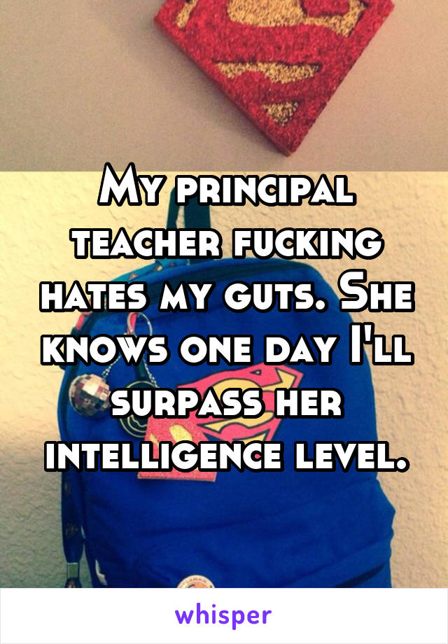 My principal teacher fucking hates my guts. She knows one day I'll surpass her intelligence level.