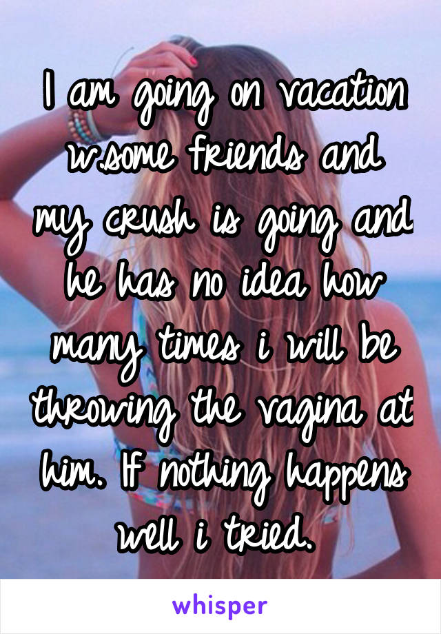 I am going on vacation w.some friends and my crush is going and he has no idea how many times i will be throwing the vagina at him. If nothing happens well i tried. 