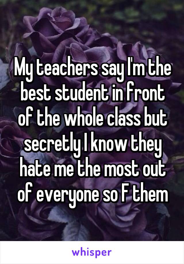 My teachers say I'm the best student in front of the whole class but secretly I know they hate me the most out of everyone so F them