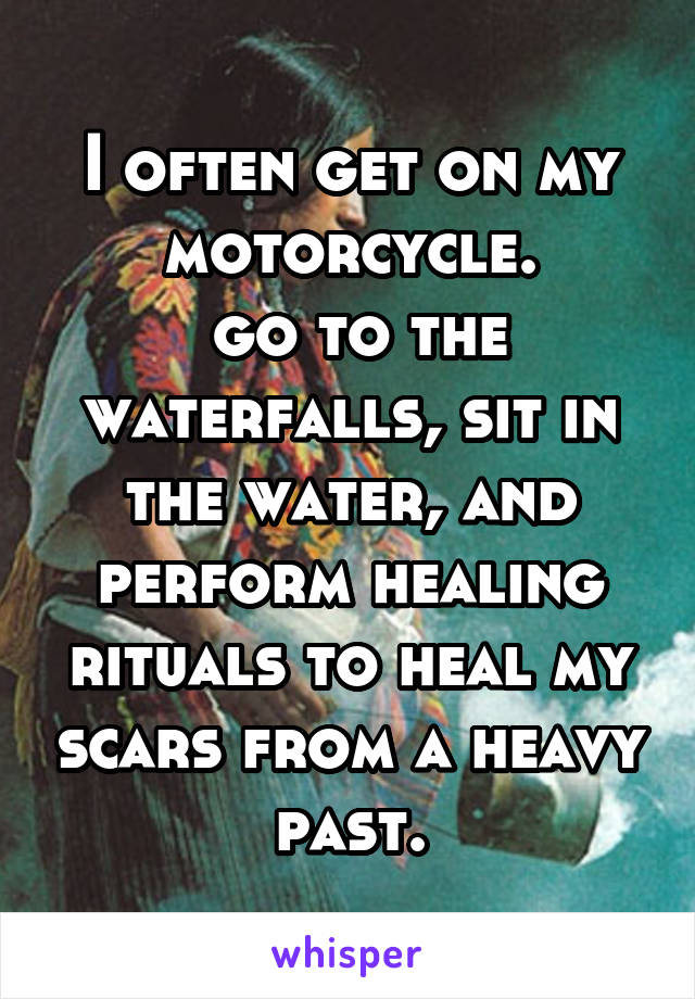 I often get on my motorcycle.
 go to the waterfalls, sit in the water, and perform healing rituals to heal my scars from a heavy past.