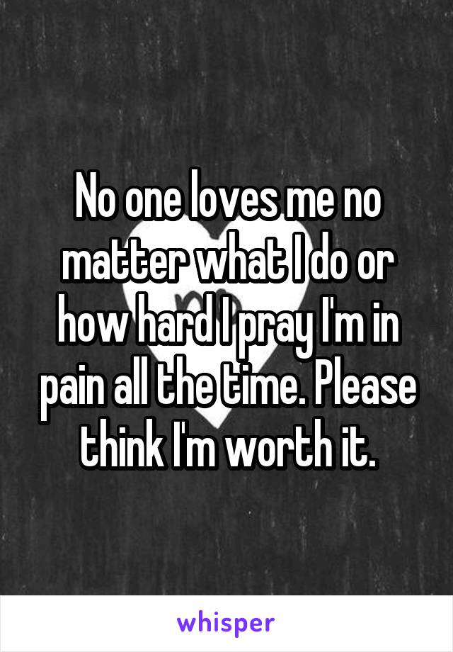 No one loves me no matter what I do or how hard I pray I'm in pain all the time. Please think I'm worth it.